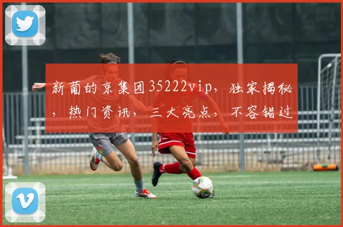 新葡的京集团35222vip,独家揭秘,热门资讯,三大亮点,不容错过,一探究竟