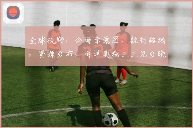 全球视野,公海示意图,航行路线,资源分布,海洋奥秘三三见分晓