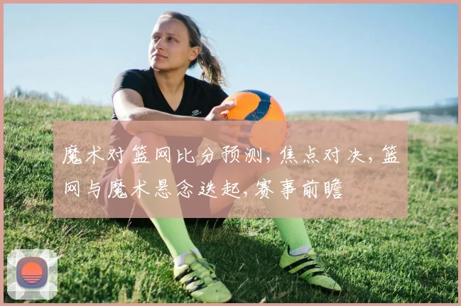 魔术对篮网比分预测,焦点对决,篮网与魔术悬念迭起,赛事前瞻